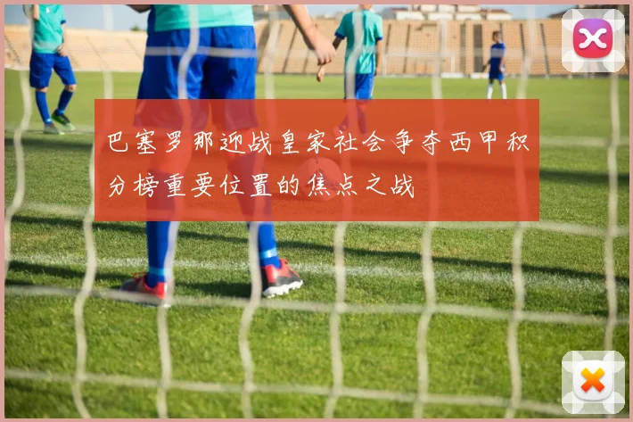 巴塞罗那迎战皇家社会争夺西甲积分榜重要位置的焦点之战