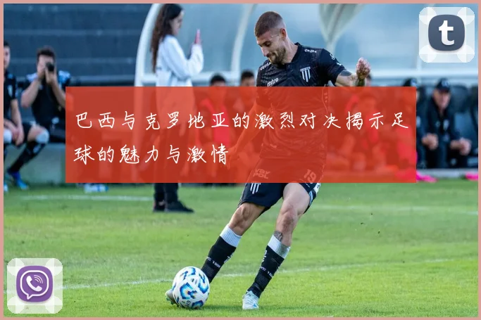 巴西与克罗地亚的激烈对决揭示足球的魅力与激情