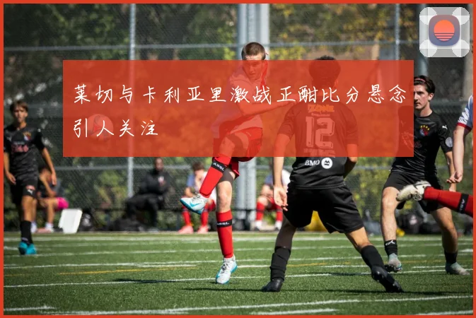 莱切与卡利亚里激战正酣比分悬念引人关注