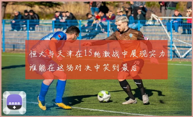 恒大与天津在15轮激战中展现实力谁能在这场对决中笑到最后