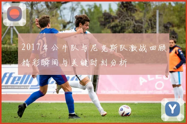 2017年公牛队与尼克斯队激战回顾精彩瞬间与关键时刻分析