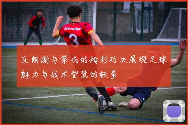 瓦朗谢与第戎的精彩对决展现足球魅力与战术智慧的较量