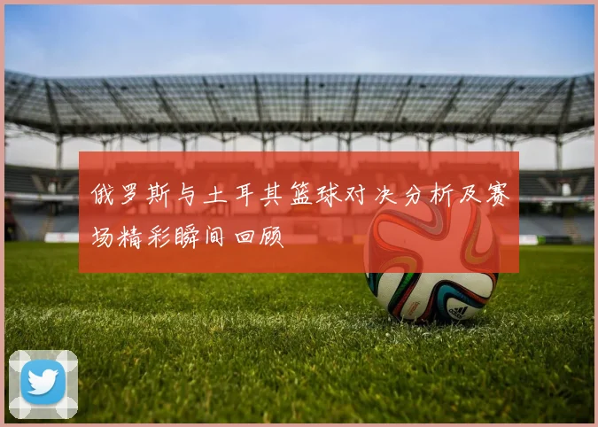 俄罗斯与土耳其篮球对决分析及赛场精彩瞬间回顾