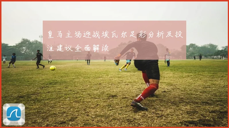 皇马主场迎战埃瓦尔足彩分析及投注建议全面解读