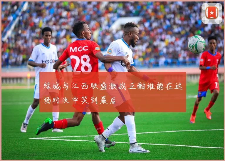 绿城与江西联盛激战正酣谁能在这场对决中笑到最后