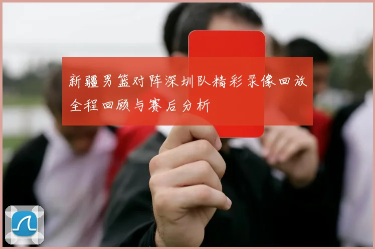 新疆男篮对阵深圳队精彩录像回放全程回顾与赛后分析