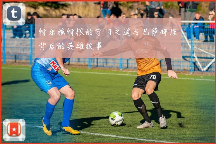 特尔施特根的守门之道与巴萨辉煌背后的英雄故事