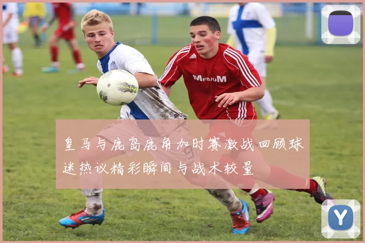 皇马与鹿岛鹿角加时赛激战回顾球迷热议精彩瞬间与战术较量