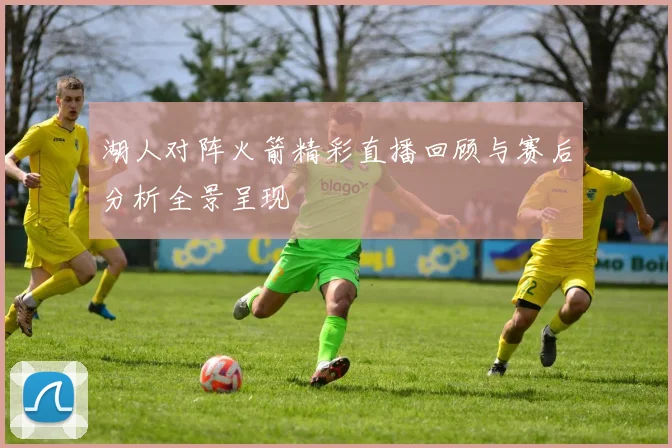 湖人对阵火箭精彩直播回顾与赛后分析全景呈现
