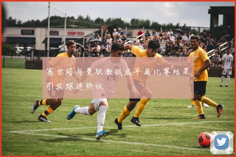 塞尔塔与曼联激战成平局比赛结果引发球迷热议