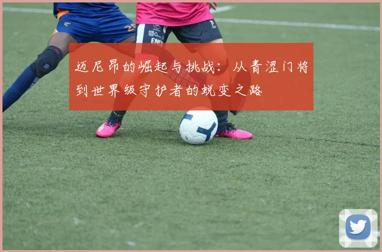 迈尼昂的崛起与挑战：从青涩门将到世界级守护者的蜕变之路