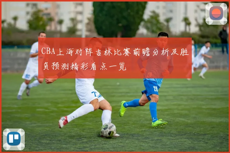 CBA上海对阵吉林比赛前瞻分析及胜负预测精彩看点一览