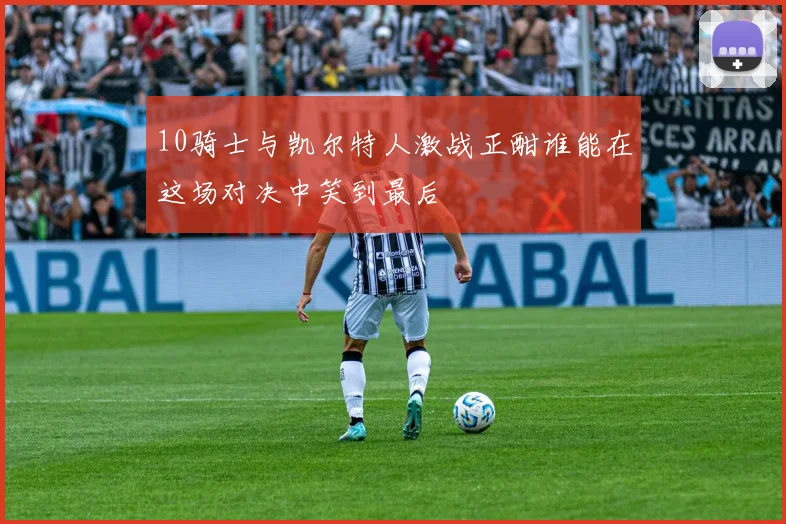 10骑士与凯尔特人激战正酣谁能在这场对决中笑到最后