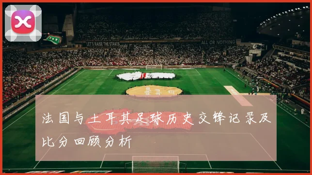 法国与土耳其足球历史交锋记录及比分回顾分析