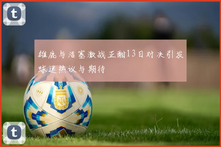 雄鹿与活塞激战正酣13日对决引发球迷热议与期待