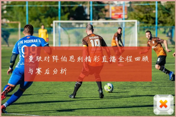 曼联对阵伯恩利精彩直播全程回顾与赛后分析