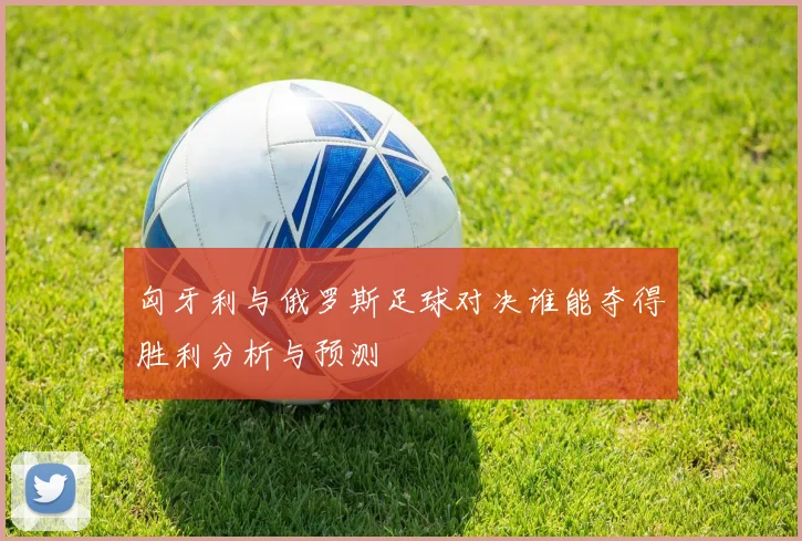 匈牙利与俄罗斯足球对决谁能夺得胜利分析与预测