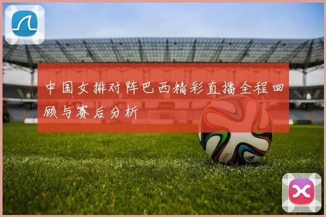 中国女排对阵巴西精彩直播全程回顾与赛后分析