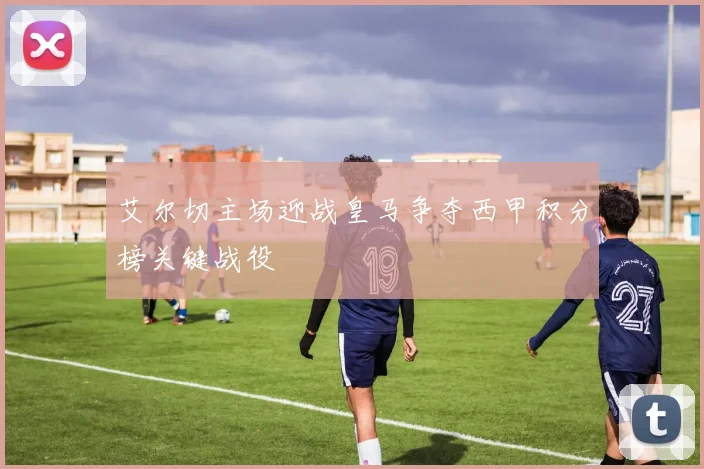 艾尔切主场迎战皇马争夺西甲积分榜关键战役