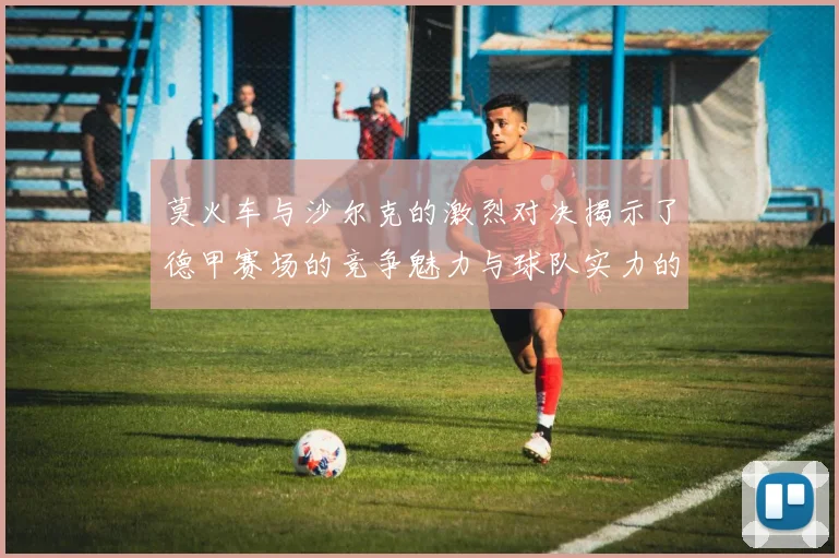 莫火车与沙尔克的激烈对决揭示了德甲赛场的竞争魅力与球队实力的较量