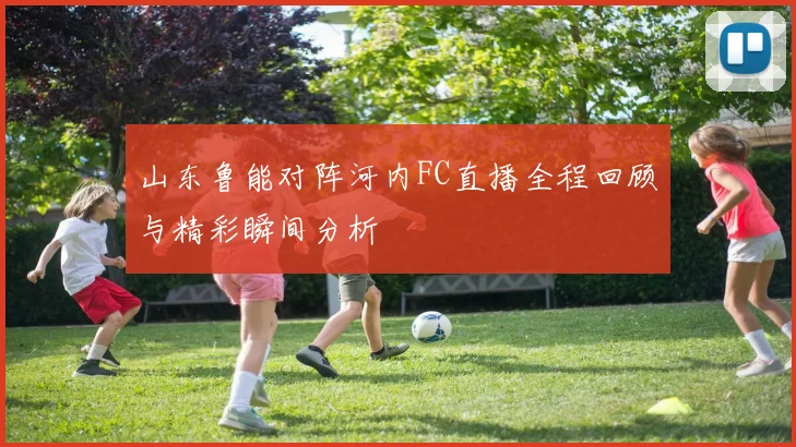 山东鲁能对阵河内FC直播全程回顾与精彩瞬间分析
