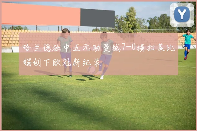 哈兰德独中五元助曼城7-0横扫莱比锡创下欧冠新纪录