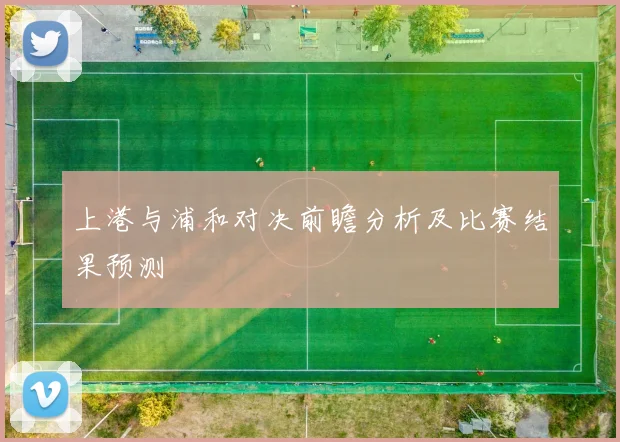 上港与浦和对决前瞻分析及比赛结果预测