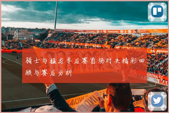 骑士与猛龙季后赛首场对决精彩回顾与赛后分析