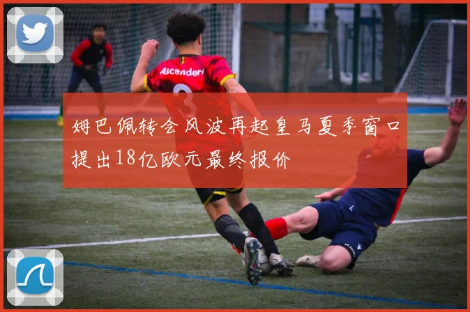 姆巴佩转会风波再起皇马夏季窗口提出18亿欧元最终报价