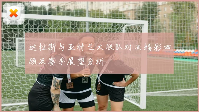 达拉斯与亚特兰大联队对决精彩回顾及赛季展望分析