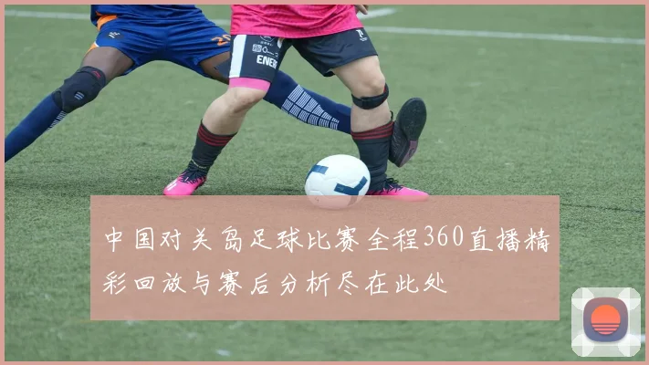 中国对关岛足球比赛全程360直播精彩回放与赛后分析尽在此处