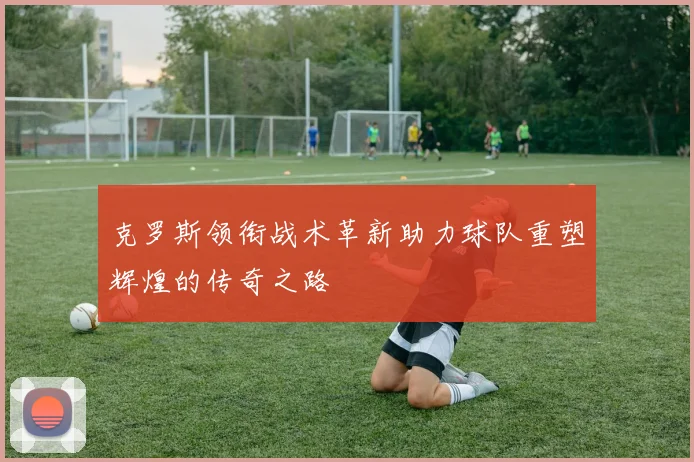 克罗斯领衔战术革新助力球队重塑辉煌的传奇之路